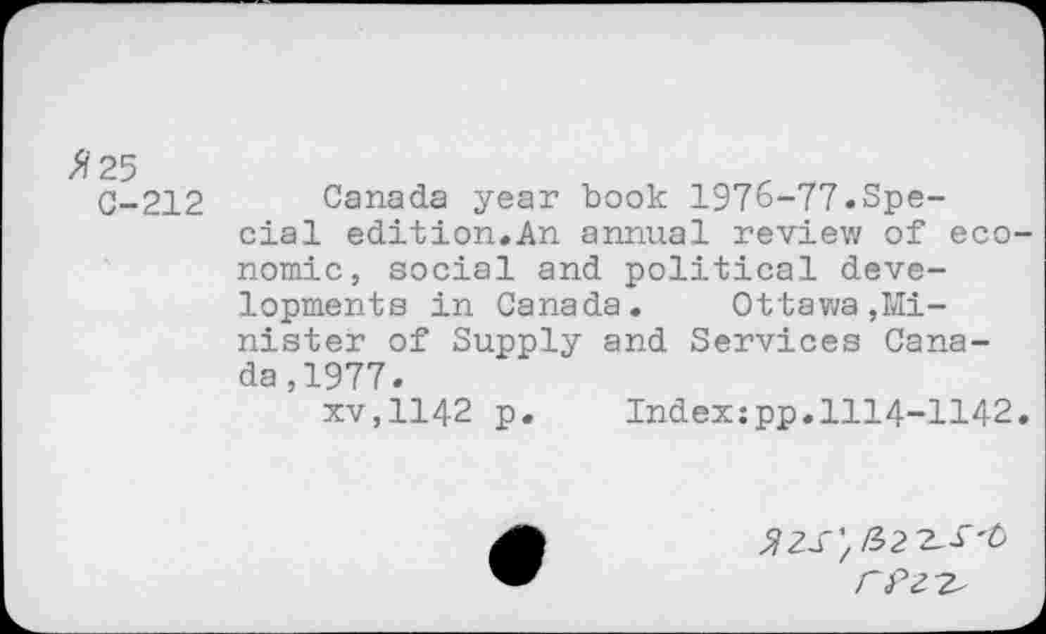 ﻿0-212 Canada year book 1976-77.Special edition.An annual review of economic, social and political developments in Canada. Ottawa,Minister of Supply and Services Canada, 1977.
xv,1142 p. Index:pp.1114-1142.
FPZ'Z'